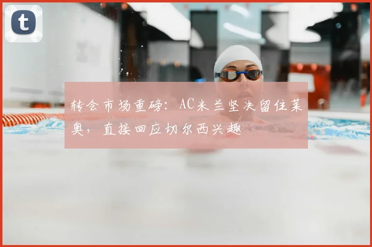 转会市场重磅:AC米兰坚决留住莱奥,直接回应切尔西兴趣