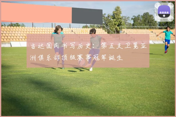 吉达国民书写历史：第五支卫冕亚洲俱乐部顶级赛事冠军诞生