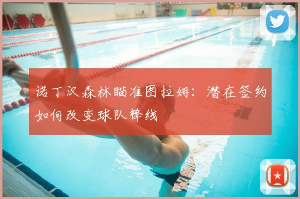 诺丁汉森林瞄准图拉姆:潜在签约如何改变球队锋线