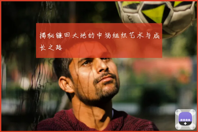 揭秘镰田大地的中场组织艺术与成长之路