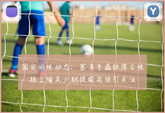 国安训练动态:塞鸟李磊缺席合练,杨立瑜吴少聪提前离场引关注