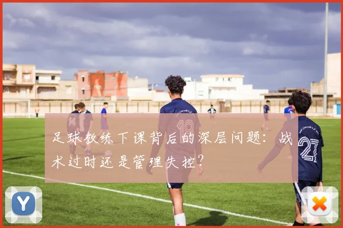 足球教练下课背后的深层问题:战术过时还是管理失控?