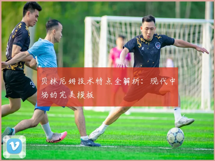 贝林厄姆技术特点全解析:现代中场的完美模板